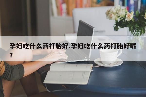 流产药怎么买孕妇吃什么药打胎好.孕妇吃什么药打胎好呢？