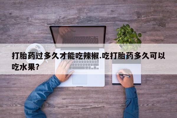 流产药怎么买打胎药过多久才能吃辣椒.吃打胎药多久可以吃水果？