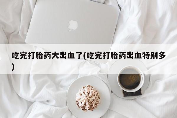 流产药怎么买吃完打胎药大出血了(吃完打胎药出血特别多)