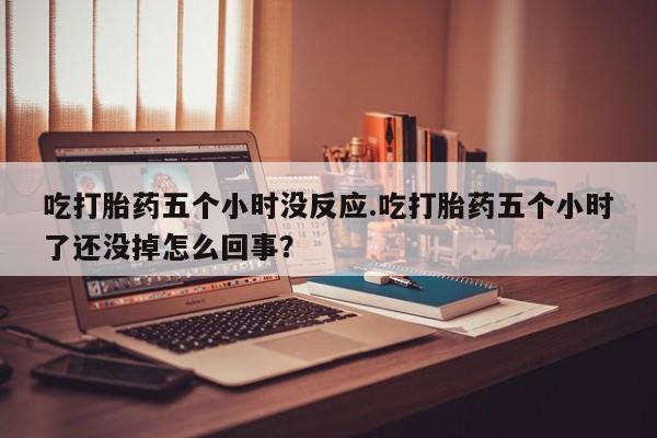 流产药怎么买吃打胎药五个小时没反应.吃打胎药五个小时了还没掉怎么回事？