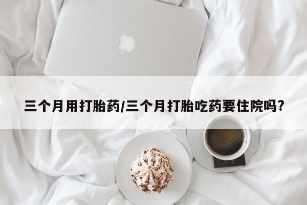 流产药怎么买三个月用打胎药/三个月打胎吃药要住院吗?