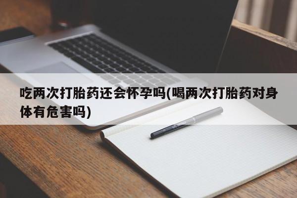 流产药怎么买吃两次打胎药还会怀孕吗(喝两次打胎药对身体有危害吗)