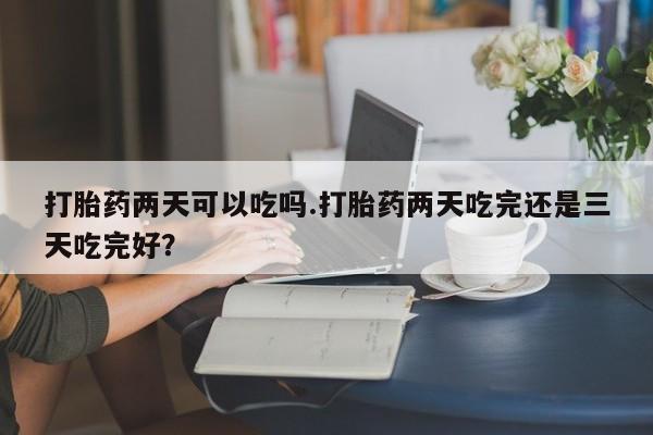 流产药怎么买打胎药两天可以吃吗.打胎药两天吃完还是三天吃完好？
