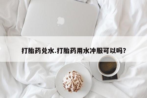 流产药怎么买打胎药兑水.打胎药用水冲服可以吗？