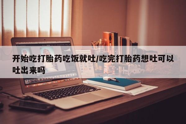 流产药怎么买开始吃打胎药吃饭就吐/吃完打胎药想吐可以吐出来吗