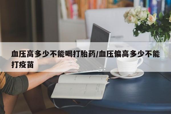 流产药怎么买血压高多少不能喝打胎药/血压偏高多少不能打疫苗