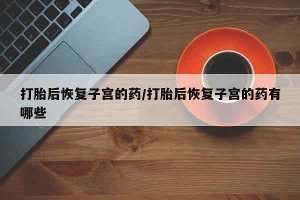 流产药怎么买打胎后恢复子宫的药/打胎后恢复子宫的药有哪些