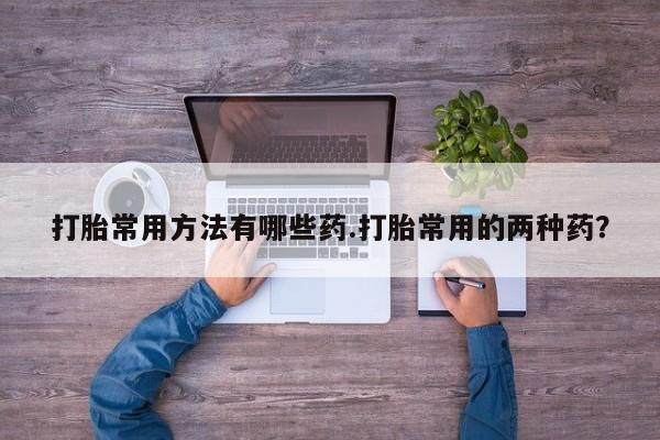 流产药怎么买打胎常用方法有哪些药.打胎常用的两种药？