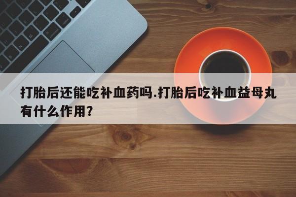 流产药怎么买打胎后还能吃补血药吗.打胎后吃补血益母丸有什么作用？