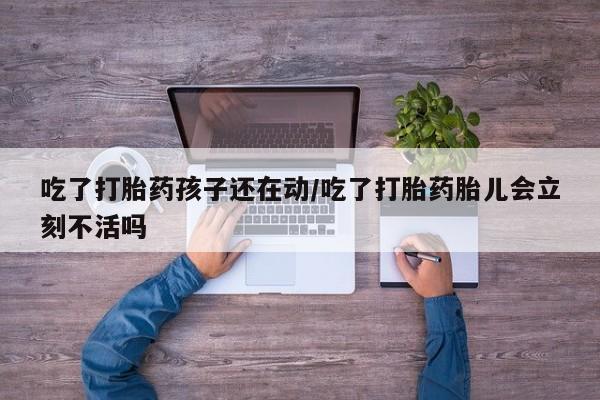 流产药怎么买吃了打胎药孩子还在动/吃了打胎药胎儿会立刻不活吗