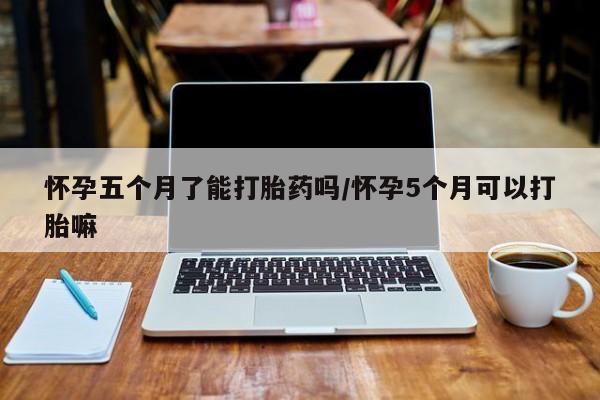 流产药怎么买怀孕五个月了能打胎药吗/怀孕5个月可以打胎嘛