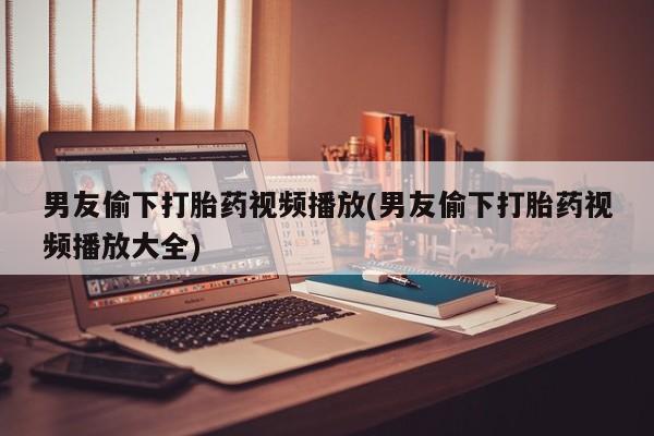 流产药怎么买男友偷下打胎药视频播放(男友偷下打胎药视频播放大全)