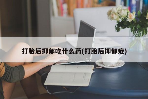 流产药怎么买打胎后抑郁吃什么药(打胎后抑郁症)