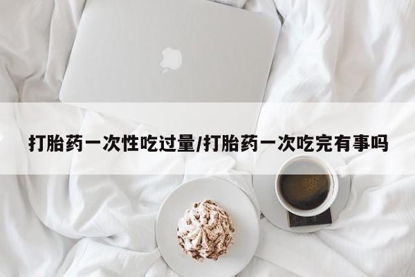 流产药怎么买打胎药一次性吃过量/打胎药一次吃完有事吗