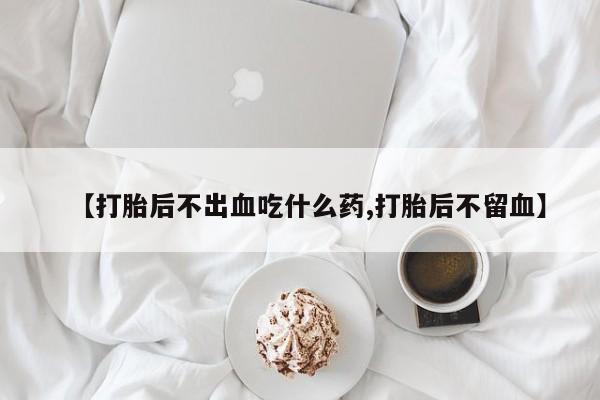 流产药怎么买【打胎后不出血吃什么药,打胎后不留血】