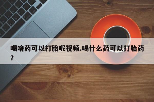 流产药怎么买喝啥药可以打胎呢视频.喝什么药可以打胎药？
