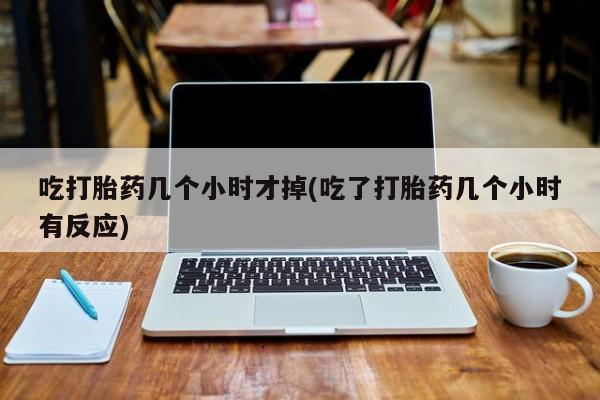 流产药怎么买吃打胎药几个小时才掉(吃了打胎药几个小时有反应)