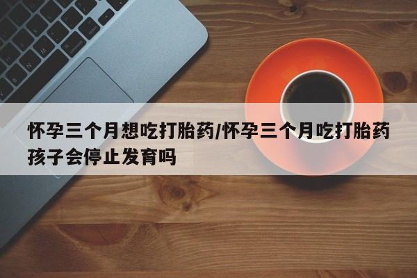 流产药怎么买怀孕三个月想吃打胎药/怀孕三个月吃打胎药孩子会停止发育吗