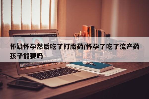 流产药怎么买怀疑怀孕然后吃了打胎药/怀孕了吃了流产药孩子能要吗