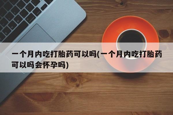流产药怎么买一个月内吃打胎药可以吗(一个月内吃打胎药可以吗会怀孕吗)