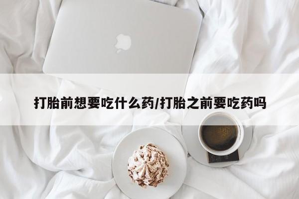 流产药怎么买打胎前想要吃什么药/打胎之前要吃药吗