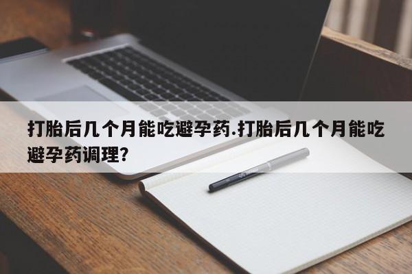 流产药怎么买打胎后几个月能吃避孕药.打胎后几个月能吃避孕药调理？
