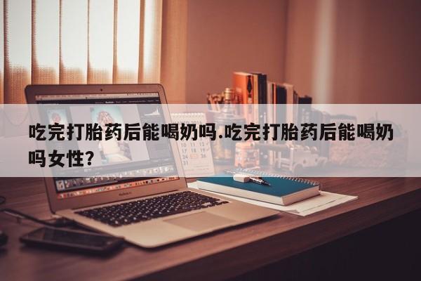 流产药怎么买吃完打胎药后能喝奶吗.吃完打胎药后能喝奶吗女性？