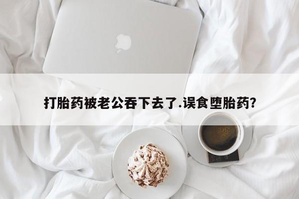 流产药怎么买打胎药被老公吞下去了.误食堕胎药？