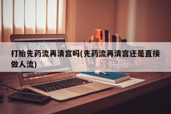 流产药怎么买打胎先药流再清宫吗(先药流再清宫还是直接做人流)