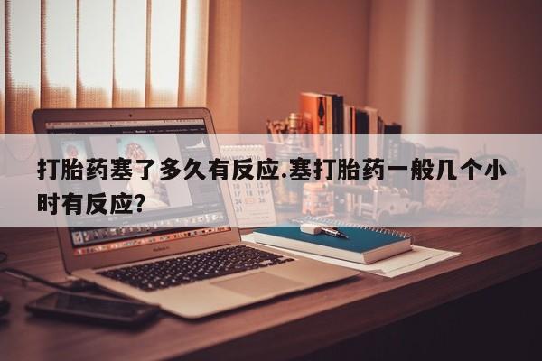 流产药怎么买打胎药塞了多久有反应.塞打胎药一般几个小时有反应？