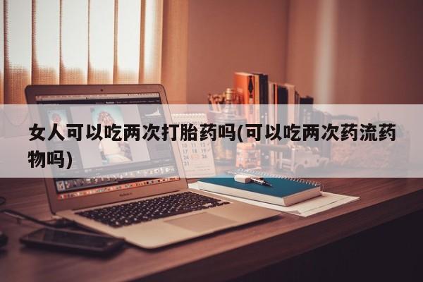 流产药怎么买女人可以吃两次打胎药吗(可以吃两次药流药物吗)