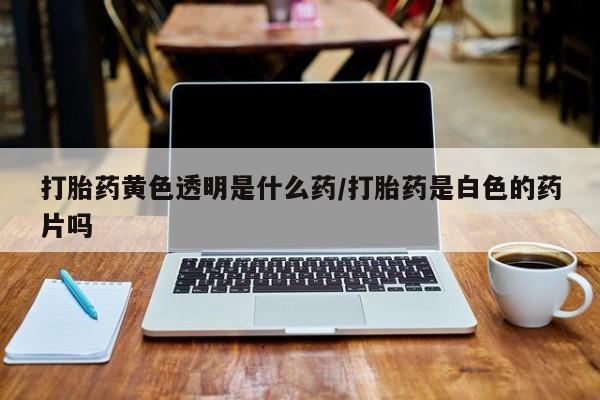 流产药怎么买打胎药黄色透明是什么药/打胎药是白色的药片吗