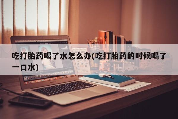 流产药怎么买吃打胎药喝了水怎么办(吃打胎药的时候喝了一口水)