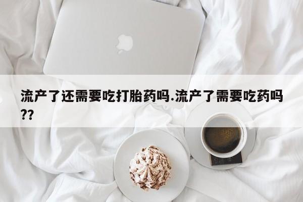 流产药怎么买流产了还需要吃打胎药吗.流产了需要吃药吗?？