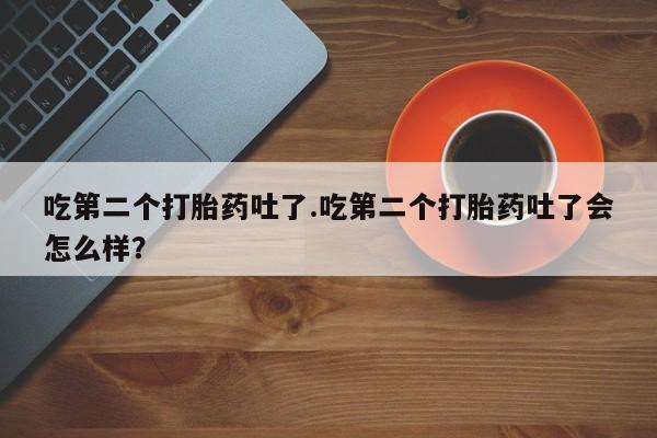 流产药怎么买吃第二个打胎药吐了.吃第二个打胎药吐了会怎么样？