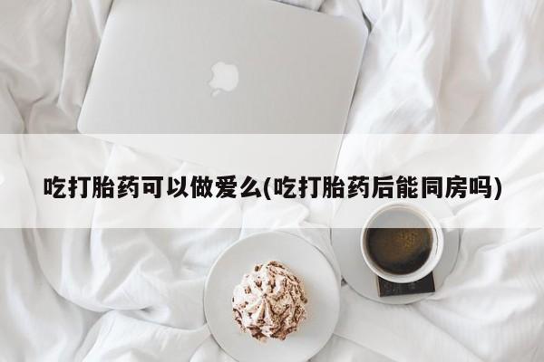 流产药怎么买吃打胎药可以做爱么(吃打胎药后能同房吗)