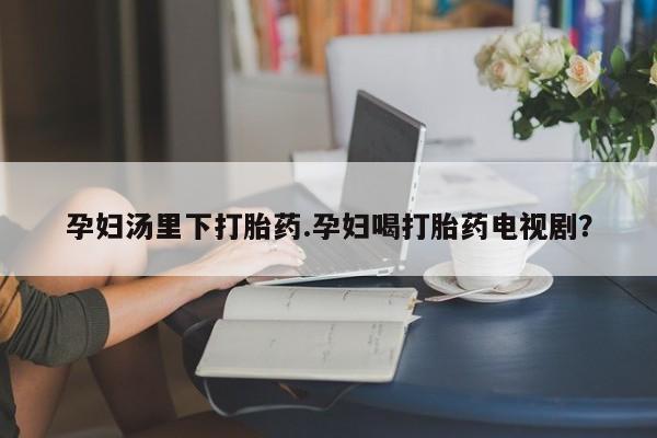 流产药怎么买孕妇汤里下打胎药.孕妇喝打胎药电视剧？