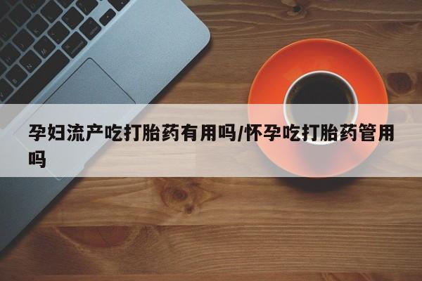 流产药怎么买孕妇流产吃打胎药有用吗/怀孕吃打胎药管用吗