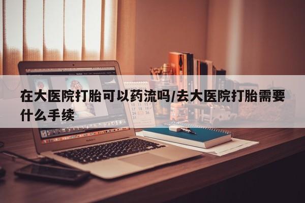流产药怎么买在大医院打胎可以药流吗/去大医院打胎需要什么手续