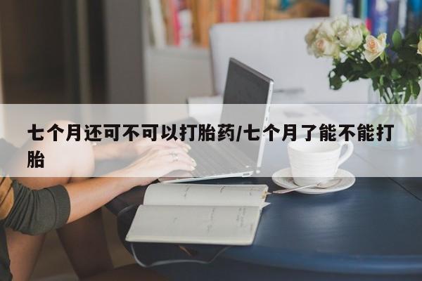 流产药怎么买七个月还可不可以打胎药/七个月了能不能打胎