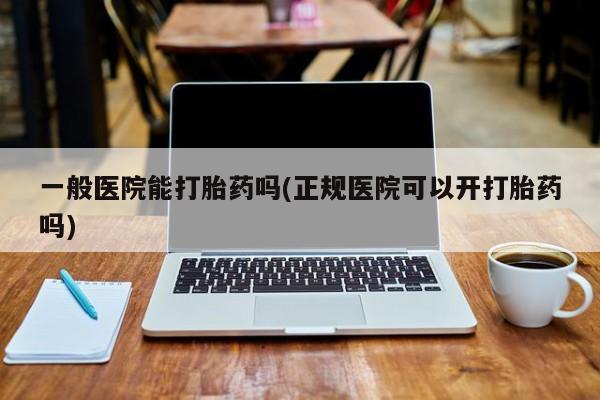 流产药怎么买一般医院能打胎药吗(正规医院可以开打胎药吗)
