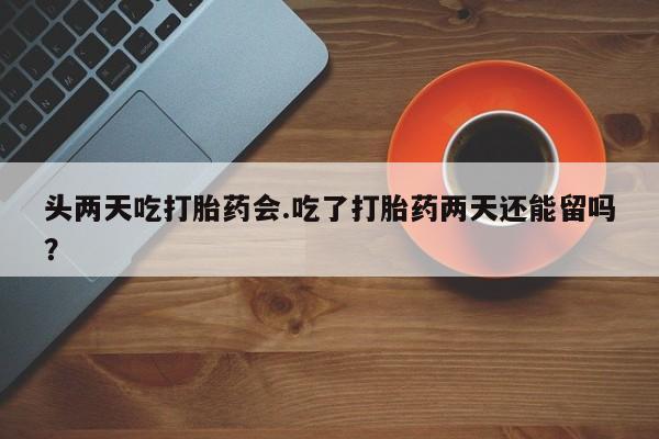 流产药怎么买头两天吃打胎药会.吃了打胎药两天还能留吗？