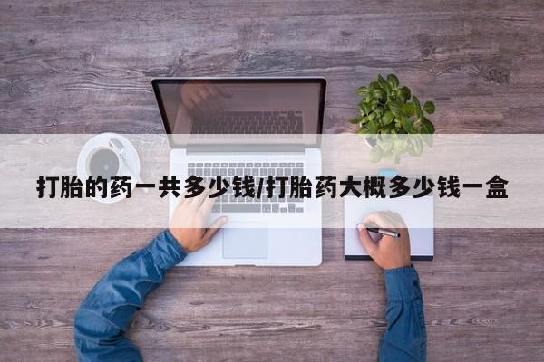 流产药怎么买打胎的药一共多少钱/打胎药大概多少钱一盒