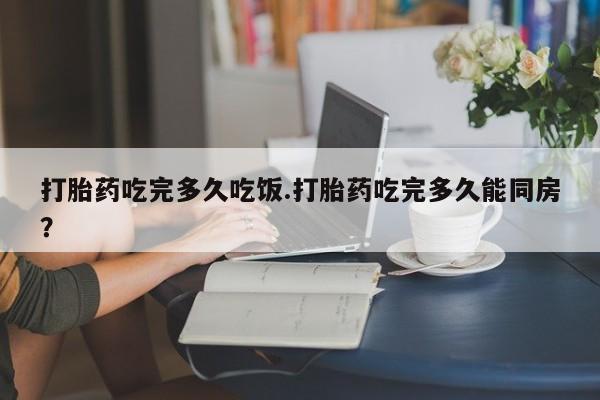 流产药怎么买打胎药吃完多久吃饭.打胎药吃完多久能同房？