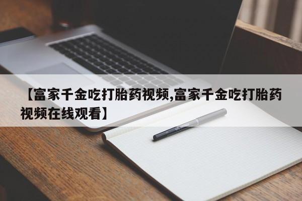 流产药怎么买【富家千金吃打胎药视频,富家千金吃打胎药视频在线观看】