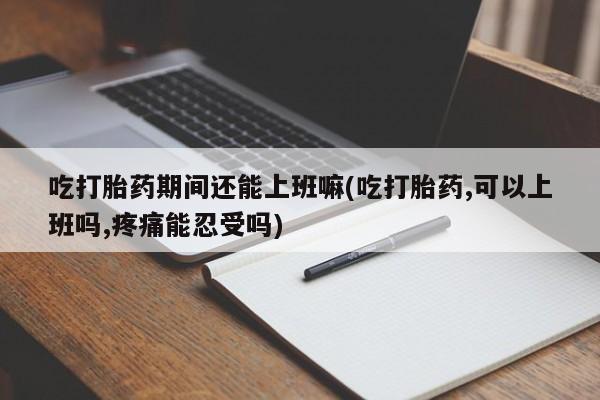 流产药怎么买吃打胎药期间还能上班嘛(吃打胎药,可以上班吗,疼痛能忍受吗)