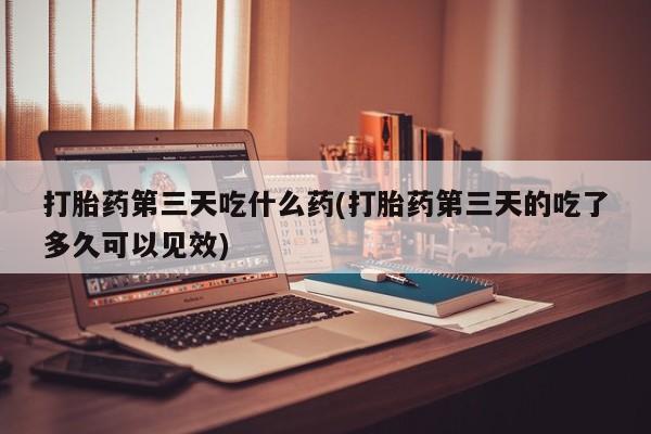 流产药怎么买打胎药第三天吃什么药(打胎药第三天的吃了多久可以见效)