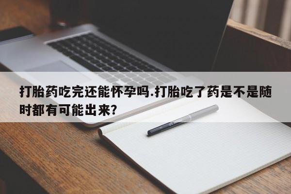 流产药怎么买打胎药吃完还能怀孕吗.打胎吃了药是不是随时都有可能出来？