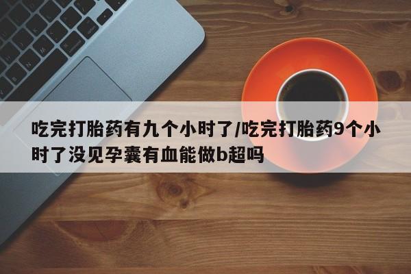 流产药怎么买吃完打胎药有九个小时了/吃完打胎药9个小时了没见孕囊有血能做b超吗