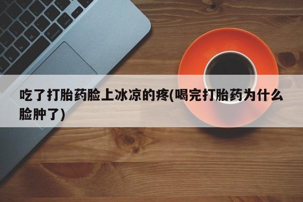 流产药怎么买吃了打胎药脸上冰凉的疼(喝完打胎药为什么脸肿了)